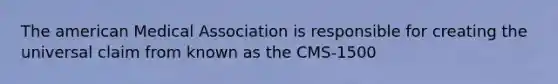 The american Medical Association is responsible for creating the universal claim from known as the CMS-1500