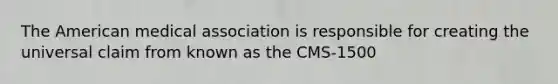 The American medical association is responsible for creating the universal claim from known as the CMS-1500