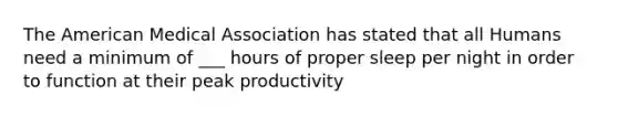 The American Medical Association has stated that all Humans need a minimum of ___ hours of proper sleep per night in order to function at their peak productivity