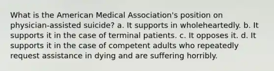 What is the American Medical Association's position on physician-assisted suicide? a. It supports in wholeheartedly. b. It supports it in the case of terminal patients. c. It opposes it. d. It supports it in the case of competent adults who repeatedly request assistance in dying and are suffering horribly.