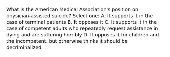 What is the American Medical Association's position on physician-assisted suicide? Select one: A. It supports it in the case of terminal patients B. It opposes it C. It supports it in the case of competent adults who repeatedly request assistance in dying and are suffering horribly D. It opposes it for children and the incompetent, but otherwise thinks it should be decriminalized