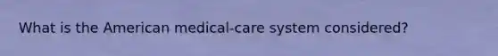 What is the American medical-care system considered?