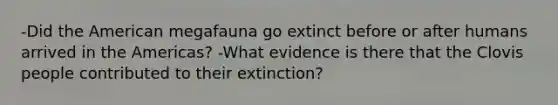 -Did the American megafauna go extinct before or after humans arrived in the Americas? -What evidence is there that the Clovis people contributed to their extinction?