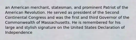 an American merchant, statesman, and prominent Patriot of the American Revolution. He served as president of the Second Continental Congress and was the first and third Governor of the Commonwealth of Massachusetts. He is remembered for his large and stylish signature on the United States Declaration of Independence