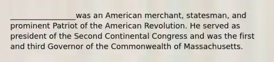 _________________was an American merchant, statesman, and prominent Patriot of the American Revolution. He served as president of the Second Continental Congress and was the first and third Governor of the Commonwealth of Massachusetts.