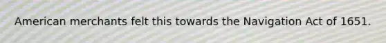 American merchants felt this towards the Navigation Act of 1651.