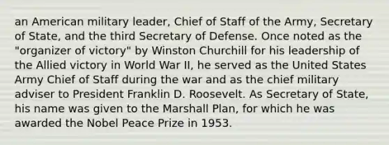 an American military leader, Chief of Staff of the Army, Secretary of State, and the third Secretary of Defense. Once noted as the "organizer of victory" by Winston Churchill for his leadership of the Allied victory in World War II, he served as the United States Army Chief of Staff during the war and as the chief military adviser to President Franklin D. Roosevelt. As Secretary of State, his name was given to the Marshall Plan, for which he was awarded the Nobel Peace Prize in 1953.