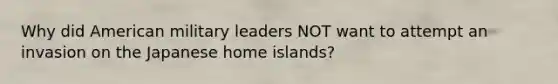 Why did American military leaders NOT want to attempt an invasion on the Japanese home islands?