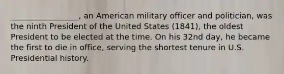 _________________, an American military officer and politician, was the ninth President of the United States (1841), the oldest President to be elected at the time. On his 32nd day, he became the first to die in office, serving the shortest tenure in U.S. Presidential history.