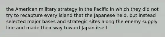 the American military strategy in the Pacific in which they did not try to recapture every island that the Japanese held, but instead selected major bases and strategic sites along the enemy supply line and made their way toward Japan itself