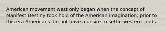 American movement west only began when the concept of Manifest Destiny took hold of the American imagination; prior to this era Americans did not have a desire to settle western lands.