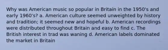 Why was American music so popular in Britain in the 1950's and early 1960's? a. American culture seemed unweighted by history and tradition; it seemed new and hopeful b. American recordings were distributed throughout Britain and easy to find c. The British interest in trad was waning d. American labels dominated the market in Britain