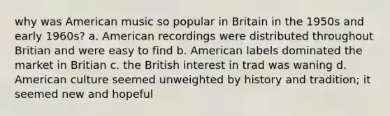 why was American music so popular in Britain in the 1950s and early 1960s? a. American recordings were distributed throughout Britian and were easy to find b. American labels dominated the market in Britian c. the British interest in trad was waning d. American culture seemed unweighted by history and tradition; it seemed new and hopeful