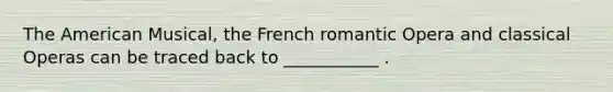 The American Musical, the French romantic Opera and classical Operas can be traced back to ___________ .