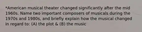 *American musical theater changed significantly after the mid 1960s. Name two important composers of musicals during the 1970s and 1980s, and briefly explain how the musical changed in regard to: (A) the plot & (B) the music