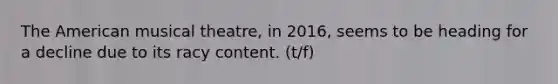 The American musical theatre, in 2016, seems to be heading for a decline due to its racy content. (t/f)