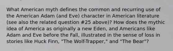 What American myth defines the common and recurring use of the American Adam (and Eve) character in American literature (see also the related question #25 above)? How does the mythic idea of America as originally a new Eden, and Americans like Adam and Eve before the Fall, illustrated in the sense of loss in stories like Huck Finn, "The Wolf-Trapper," and "The Bear"?