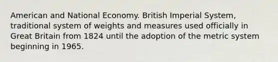 American and National Economy. British Imperial System, traditional system of weights and measures used officially in Great Britain from 1824 until the adoption of the metric system beginning in 1965.