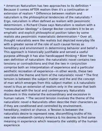 * American Naturalism has two approaches to its definition * Because it comes AFTER realism then it's a continuation or extension of realism * Difference between realism and naturalism is the philosophical tendencies of the naturalists * Ergo, naturalism is often defined as realism with pessimistic determinism. o Richard Chase says Naturalism is realism with a "necessitarian ideology" o George Becker considers it to be an emphatic and explicit philosophical position taken by some realists aka pessimistic materialistic determination * Over all, thought naturalists were like realists but depicted everyday life with a greater sense of the role of such causal forces as hereditary and environment in determining behavior and belief o This approach is historically justifiable and served a useful purpose although it has also handicapped thinking * Bizer has own definition of naturalism: the naturalistic novel contains two tensions or contradictions and that the two in conjunction comprise both an interpretation of experience and a particular aesthetic recreation of experience—in other words, these two constitute the theme and form of the naturalistic novel * The first tension is between the subject matter and the and the concept of man which emerges from this subject matter. o A naturalistic novel is thus an extension of realism only in the sense that both modes deal with the local and contemporary. Naturalists discovers in this material the extraordinary and excessive in human nature. * The second tension involves the theme of the naturalistic novel o Naturalists often describe their characters as if they are conditioned and controlled by environment, hereditary, instinct or chance. o Tension is between the naturalists desire to represent new, discomfiting truths of his new late nineteenth century America & his desires to find some meaning in experience which reasserts the validity of the human experience