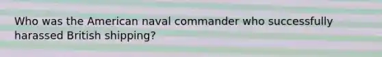 Who was the American naval commander who successfully harassed British shipping?