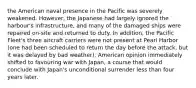 the American naval presence in the Pacific was severely weakened. However, the Japanese had largely ignored the harbour's infrastructure, and many of the damaged ships were repaired on-site and returned to duty. In addition, the Pacific Fleet's three aircraft carriers were not present at Pearl Harbor (one had been scheduled to return the day before the attack, but it was delayed by bad weather). American opinion immediately shifted to favouring war with Japan, a course that would conclude with Japan's unconditional surrender less than four years later.