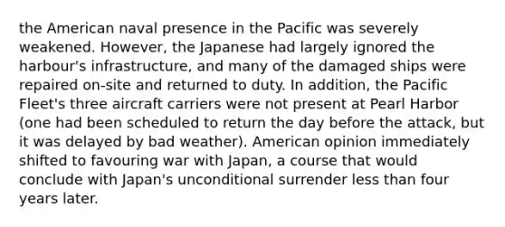 the American naval presence in the Pacific was severely weakened. However, the Japanese had largely ignored the harbour's infrastructure, and many of the damaged ships were repaired on-site and returned to duty. In addition, the Pacific Fleet's three aircraft carriers were not present at Pearl Harbor (one had been scheduled to return the day before the attack, but it was delayed by bad weather). American opinion immediately shifted to favouring war with Japan, a course that would conclude with Japan's unconditional surrender less than four years later.