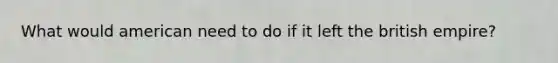 What would american need to do if it left the british empire?