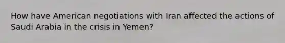 How have American negotiations with Iran affected the actions of Saudi Arabia in the crisis in Yemen?