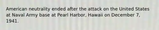 American neutrality ended after the attack on the United States at Naval Army base at Pearl Harbor, Hawaii on December 7, 1941.