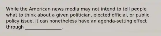 While the American news media may not intend to tell people what to think about a given politician, elected official, or public policy issue, it can nonetheless have an agenda-setting effect through ________________.