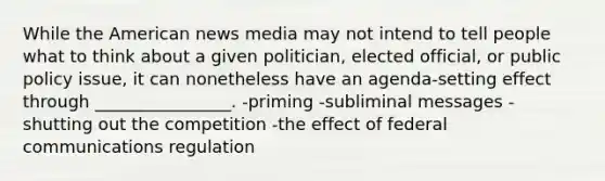 While the American news media may not intend to tell people what to think about a given politician, elected official, or public policy issue, it can nonetheless have an agenda-setting effect through ________________. -priming -subliminal messages -shutting out the competition -the effect of federal communications regulation