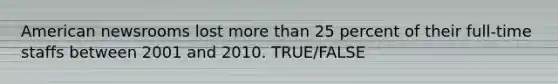 American newsrooms lost more than 25 percent of their full-time staffs between 2001 and 2010. TRUE/FALSE