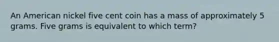 An American nickel five cent coin has a mass of approximately 5 grams. Five grams is equivalent to which term?