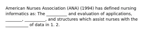 American Nurses Association (ANA) (1994) has defined nursing informatics as: The __________ and evaluation of applications, ________, __________, and structures which assist nurses with the ___________ of data in 1. 2.