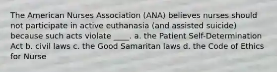 The American Nurses Association (ANA) believes nurses should not participate in active euthanasia (and assisted suicide) because such acts violate ____. a. the Patient Self-Determination Act b. civil laws c. the Good Samaritan laws d. the Code of Ethics for Nurse