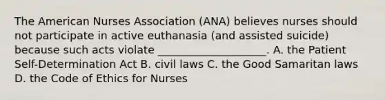 The American Nurses Association (ANA) believes nurses should not participate in active euthanasia (and assisted suicide) because such acts violate ____________________. A. the Patient Self-Determination Act B. civil laws C. the Good Samaritan laws D. the Code of Ethics for Nurses