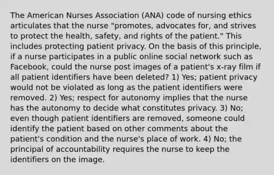 The American Nurses Association (ANA) code of nursing ethics articulates that the nurse "promotes, advocates for, and strives to protect the health, safety, and rights of the patient." This includes protecting patient privacy. On the basis of this principle, if a nurse participates in a public online social network such as Facebook, could the nurse post images of a patient's x-ray film if all patient identifiers have been deleted? 1) Yes; patient privacy would not be violated as long as the patient identifiers were removed. 2) Yes; respect for autonomy implies that the nurse has the autonomy to decide what constitutes privacy. 3) No; even though patient identifiers are removed, someone could identify the patient based on other comments about the patient's condition and the nurse's place of work. 4) No; the principal of accountability requires the nurse to keep the identifiers on the image.