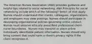 The American Nurses Association (ANA) provides guidance and helpful tips related to social networking. ANA Principles for social networking include which of the following? Select all that apply. Nurses should understand that clients, colleagues, organizations, and employers may view postings. Nurses should participate in developing organizational policies governing online conduct. Nurses must observe ethically prescribed professional client-nurse boundaries. ​ Nurses may transmit or place online individually identifiable patient information.​ Nurses should only bring content that could harm a client's privacy rights if the client recognizes it.​