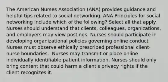 The American Nurses Association (ANA) provides guidance and helpful tips related to social networking. ANA Principles for social networking include which of the following? Select all that apply. Nurses should understand that clients, colleagues, organizations, and employers may view postings. Nurses should participate in developing organizational policies governing online conduct. Nurses must observe ethically prescribed professional client-nurse boundaries. ​ Nurses may transmit or place online individually identifiable patient information.​ Nurses should only bring content that could harm a client's privacy rights if the client recognizes it.​