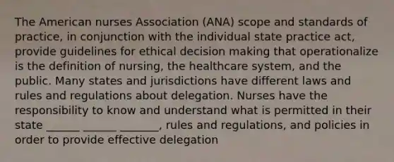 The American nurses Association (ANA) scope and standards of practice, in conjunction with the individual state practice act, provide guidelines for ethical decision making that operationalize is the definition of nursing, the healthcare system, and the public. Many states and jurisdictions have different laws and rules and regulations about delegation. Nurses have the responsibility to know and understand what is permitted in their state ______ ______ _______, rules and regulations, and policies in order to provide effective delegation