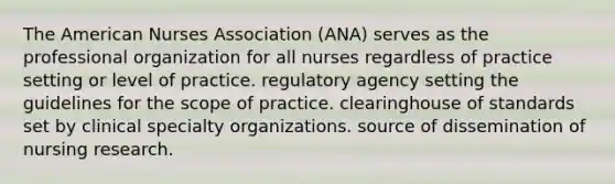 The American Nurses Association (ANA) serves as the professional organization for all nurses regardless of practice setting or level of practice. regulatory agency setting the guidelines for the scope of practice. clearinghouse of standards set by clinical specialty organizations. source of dissemination of nursing research.