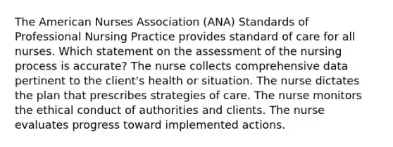 The American Nurses Association (ANA) Standards of Professional Nursing Practice provides standard of care for all nurses. Which statement on the assessment of the nursing process is accurate? The nurse collects comprehensive data pertinent to the client's health or situation. The nurse dictates the plan that prescribes strategies of care. The nurse monitors the ethical conduct of authorities and clients. The nurse evaluates progress toward implemented actions.