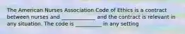 The American Nurses Association Code of Ethics is a contract between nurses and _____________ and the contract is relevant in any situation. The code is __________ in any setting