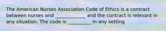 The American Nurses Association Code of Ethics is a contract between nurses and _____________ and the contract is relevant in any situation. The code is __________ in any setting