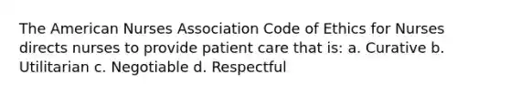 The American Nurses Association Code of Ethics for Nurses directs nurses to provide patient care that is: a. Curative b. Utilitarian c. Negotiable d. Respectful