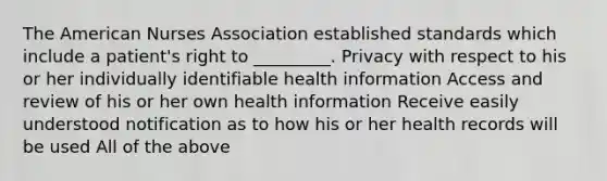 The American Nurses Association established standards which include a patient's right to _________. Privacy with respect to his or her individually identifiable health information Access and review of his or her own health information Receive easily understood notification as to how his or her health records will be used All of the above