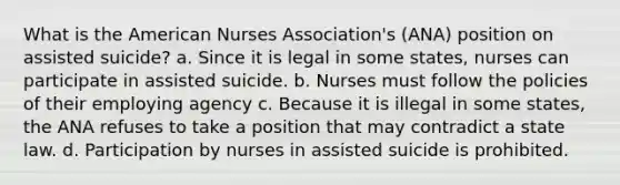 What is the American Nurses Association's (ANA) position on assisted suicide? a. Since it is legal in some states, nurses can participate in assisted suicide. b. Nurses must follow the policies of their employing agency c. Because it is illegal in some states, the ANA refuses to take a position that may contradict a state law. d. Participation by nurses in assisted suicide is prohibited.