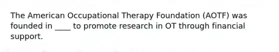 The American Occupational Therapy Foundation (AOTF) was founded in ____ to promote research in OT through financial support.