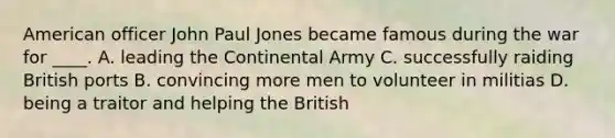 American officer John Paul Jones became famous during the war for ____. A. leading the Continental Army C. successfully raiding British ports B. convincing more men to volunteer in militias D. being a traitor and helping the British