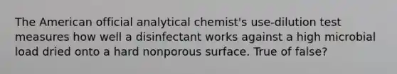 The American official analytical chemist's use-dilution test measures how well a disinfectant works against a high microbial load dried onto a hard nonporous surface. True of false?